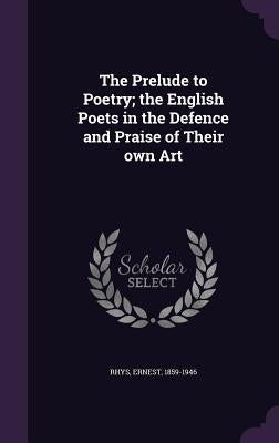 The Prelude to Poetry; the English Poets in the Defence and Praise of Their own Art by Rhys, Ernest