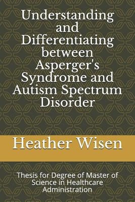 Understanding and Differentiating between Asperger's Syndrome and Autism Spectrum Disorder: Thesis for Degree of Master of Science in Healthcare Admin by Wisen, Heather