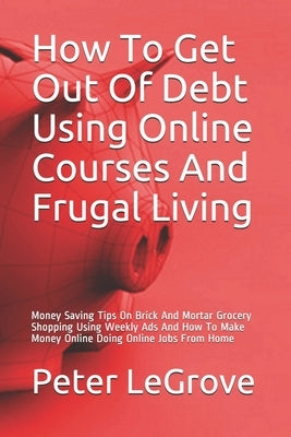 How To Get Out Of Debt Using Online Courses And Frugal Living: Money Saving Tips On Brick And Mortar Grocery Shopping Using Weekly Ads And How To Make by Legrove, Peter