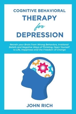 Cognitive Behavioral Therapy for Depression: Retrain your Brain from Wrong Behaviors, Irrational Beliefs and Negative Ways of Thinking. Open Yourself by Rich, John