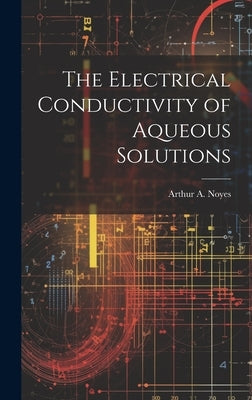 The Electrical Conductivity of Aqueous Solutions by Noyes, Arthur A. 1866-1936