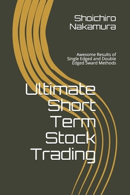 Ultimate Short Term Stock Trading: Awsome Results of Single Edged and Double Edged Sward Methods by Nakamura, Shoichiro