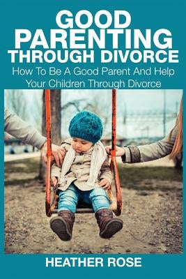 Good Parenting Through Divorce: How to Be a Good Parent and Help Your Children Through Divorce by Rose, Heather