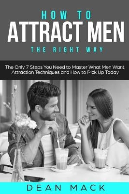 How to Attract Men: The Right Way - The Only 7 Steps You Need to Master What Men Want, Attraction Techniques and How to Pick Up Today by Mack, Dean