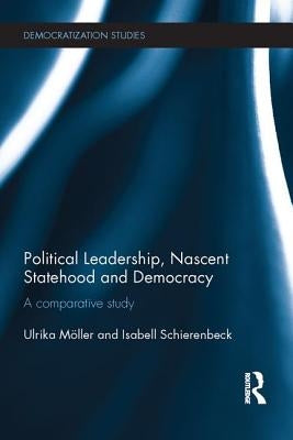 Political Leadership, Nascent Statehood and Democracy: A Comparative Study by Möller, Ulrika