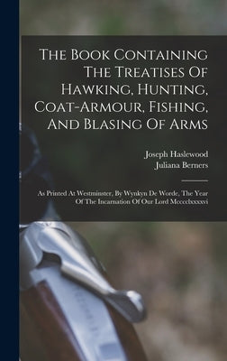 The Book Containing The Treatises Of Hawking, Hunting, Coat-armour, Fishing, And Blasing Of Arms: As Printed At Westminster, By Wynkyn De Worde, The Y by Berners, Juliana