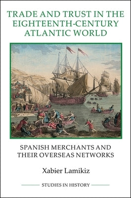Trade and Trust in the Eighteenth-Century Atlantic World: Spanish Merchants and Their Overseas Networks by Lamikiz, Xabier