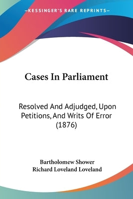Cases In Parliament: Resolved And Adjudged, Upon Petitions, And Writs Of Error (1876) by Shower, Bartholomew