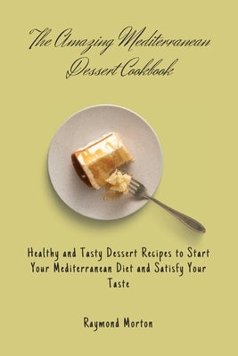 The Amazing Mediterranean Dessert Cookbook: Healthy and Tasty Dessert Recipes to Start Your Mediterranean Diet and Satisfy Your Taste by Morton, Raymond