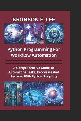 Python Programming for Workflow Automation: A Comprehensive Guide To Automation Tasks, Processes And Systems With Python Scripting by E. Lee, Bronson