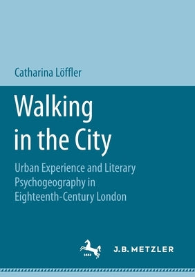 Walking in the City: Urban Experience and Literary Psychogeography in Eighteenth-Century London by Löffler, Catharina
