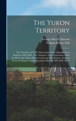 The Yukon Territory: The Narrative of W.H. Dall, Leader of the Expeditions to Alaska in 1866-1868: The Narrative of an Exploration Made in by Dall, William Healey