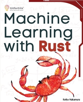 Machine Learning with Rust: A practical attempt to explore Rust and its libraries across popular machine learning techniques by Nakamura, Keiko