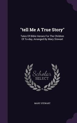tell Me A True Story: Tales Of Bible Heroes For The Children Of To-day, Arranged By Mary Stewart by Stewart, Mary