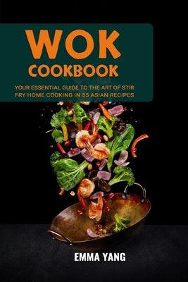 Wok Cookbook: Your Essential Guide To The Art Of Stir Fry Home Cooking In 55 Asian Recipes by Yang, Emma
