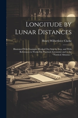 Longitude by Lunar Distances: Illustrated With Examples Worked Out Step by Step, and With References to Works On Practical Astronomy and to the "Nau by Clarke, Henry Wilberforce
