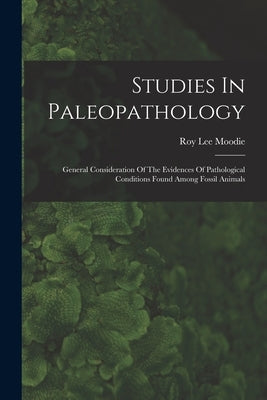 Studies In Paleopathology: General Consideration Of The Evidences Of Pathological Conditions Found Among Fossil Animals by Moodie, Roy Lee