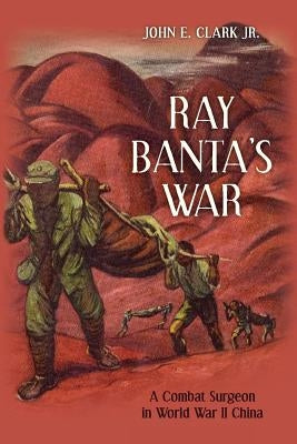 Ray Banta's War: A Combat Surgeon in World War II China by Clark Jr, John E.