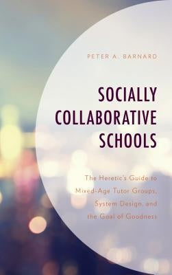 Socially Collaborative Schools: The Heretic's Guide to Mixed-Age Tutor Groups, System Design, and the Goal of Goodness by Barnard, Peter A.