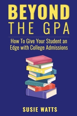 Beyond the GPA: How To Give Your Student an Edge with College Admissions by Watts, Susie