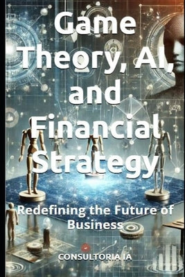 Game Theory, AI, and Financial Strategy: Redefining the Future of Business by Ia, Consultoria