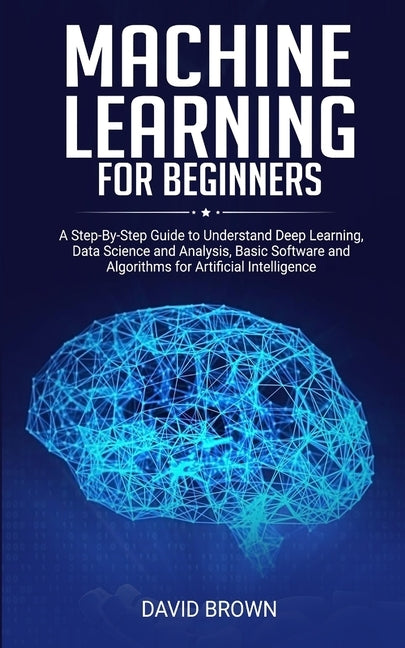 Machine Learning for Beginners: A Step-By-Step Guide to Understand Deep Learning, Data Science and Analysis, Basic Software and Algorithms for Artific by Brown, David