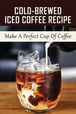 Cold-Brewed Iced Coffee Recipe: Make A Perfect Cup Of Coffee: Unlock Your Takeya'S Potential For Amazing Coffee Creations! by Morrone, Marguerite