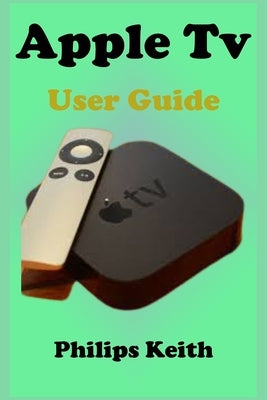 Apple Tv User Guide: A concise Practical Guide with Tips and Tricks to Maximizing the New tvOS 14 with illustrative screen shots by Keith, Philips