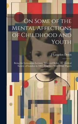 On Some of the Mental Affections of Childhood and Youth: Being the Lettsomian Lectures Delivered Before the Medical Society of London in 1887, Togethe by Down, J. Langdon
