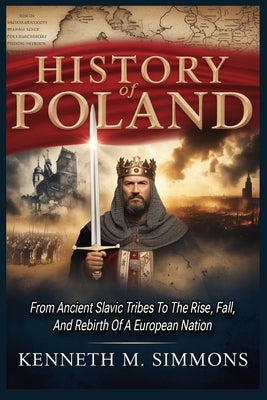 History Of Poland: From Ancient Slavic Tribes To The Rise, Fall, And Rebirth Of A European Nation by Simmons, Kenneth M.