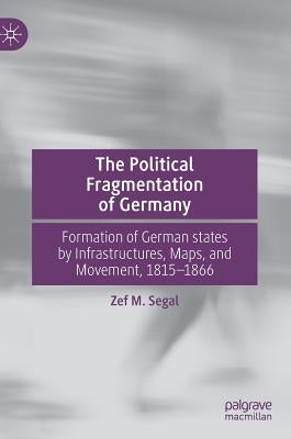 The Political Fragmentation of Germany: Formation of German States by Infrastructures, Maps, and Movement, 1815-1866 by Segal, Zef M.