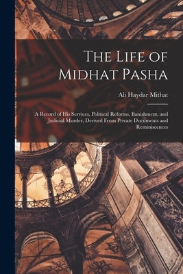 The Life of Midhat Pasha: A Record of His Services, Political Reforms, Banishment, and Judicial Murder, Derived From Private Documents and Reminiscenc by Mithat, Ali Haydar