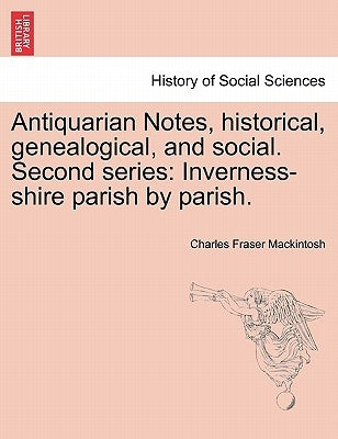 Antiquarian Notes, historical, genealogical, and social. Second series: Inverness-shire parish by parish. by Mackintosh, Charles Fraser