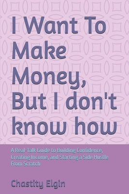 I Want To Make Money, But I don't know how: A Real-Talk Guide to Building Confidence, Creating Income, and Starting a Side Hustle From Scratch by Elgin, Chastity