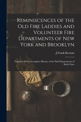 Reminiscences of the Old Fire Laddies and Volunteer Fire Departments of New York and Brooklyn: Together With a Complete History of the Paid Department by Kernan, J. Frank