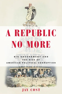 A Republic No More: Big Government and the Rise of American Political Corruption by Cost, Jay