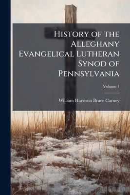History of the Alleghany Evangelical Lutheran Synod of Pennsylvania: Together With a Topical Handbook of the Evangelical Lutheran Church, Its Ancestry by Carney, William Harrison Bruce