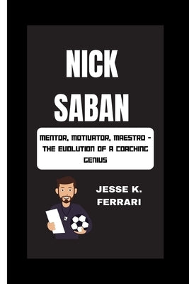 Nick Saban: Mentor, Motivator, Maestro - The Evolution Of A Coaching Genius by K. Ferrari, Jesse