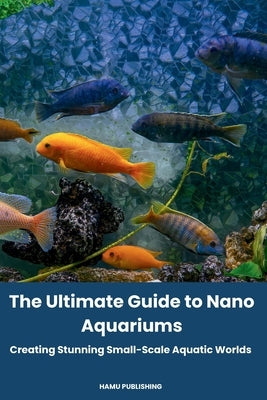 The Ultimate Guide to Nano Aquariums: Creating Stunning Small-Scale Aquatic Worlds by Publishing, Hamu