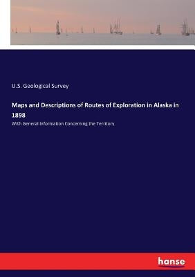 Maps and Descriptions of Routes of Exploration in Alaska in 1898: With General Information Concerning the Territory by Geological Survey, U. S.