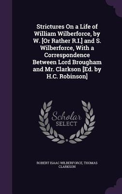 Strictures On a Life of William Wilberforce, by W. [Or Rather R.I.] and S. Wilberforce, With a Correspondence Between Lord Brougham and Mr. Clarkson [ by Wilberforce, Robert Isaac