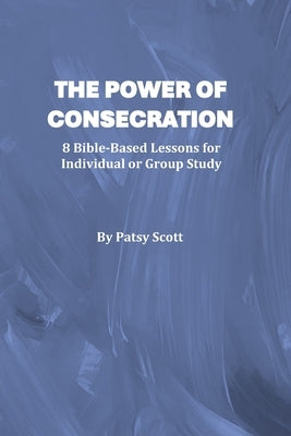 The Power of Consecration: 8 Bible Based Lessons for Individual or Group Study by Scott, Patsy