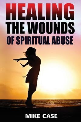 Healing the Wounds of Spiritual Abuse: An Encouraging Testimony of Hope Along the Road to Recovery from Toxic Church Experiences by Case, Mike Antony