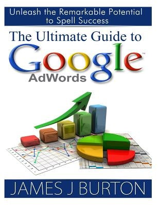 The Ultimate Guide to Google AdWords: Unleash the Remarkable Potential to Spell Success by Burton, James J.