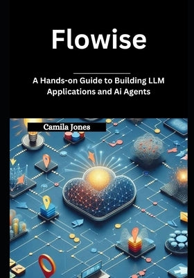 Flowise: A Hands-on Guide to Building LLM Applications and Ai Agents by Jones, Camila