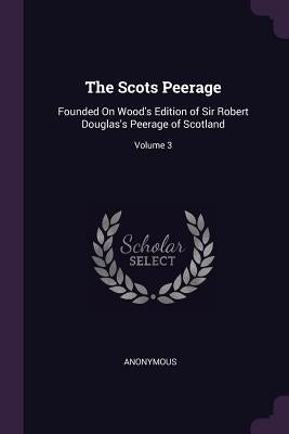 The Scots Peerage: Founded On Wood's Edition of Sir Robert Douglas's Peerage of Scotland; Volume 3 by Anonymous