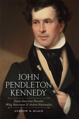 John Pendleton Kennedy: Early American Novelist, Whig Statesman, and Ardent Nationalist by Black, Andrew R.