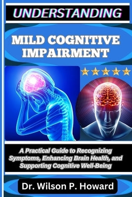 Understanding Mild Cognitive Impairment: A Practical Guide to Recognizing Symptoms, Enhancing Brain Health, and Supporting Cognitive Well-Being by P. Howard, Wilson