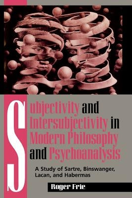 Subjectivity and Intersubjectivity in Modern Philosophy and Psychoanalysis: A Study of Sartre, Binswanger, Lacan, and Habermas by Frie, Roger