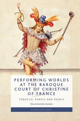Performing Worlds at the Baroque Court of Christine of France: Tobacco, Purple and Pearls by Daniele, Elisa Antonietta